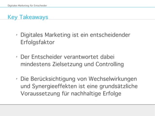 Key Takeaways
Digitales Marketing für Entscheider
✗
Digitales Marketing ist ein entscheidender
Erfolgsfaktor
✗
Der Entscheider verantwortet dabei
mindestens Zielsetzung und Controlling
✗
Die Berücksichtigung von Wechselwirkungen
und Synergieeffekten ist eine grundsätzliche
Voraussetzung für nachhaltige Erfolge
 