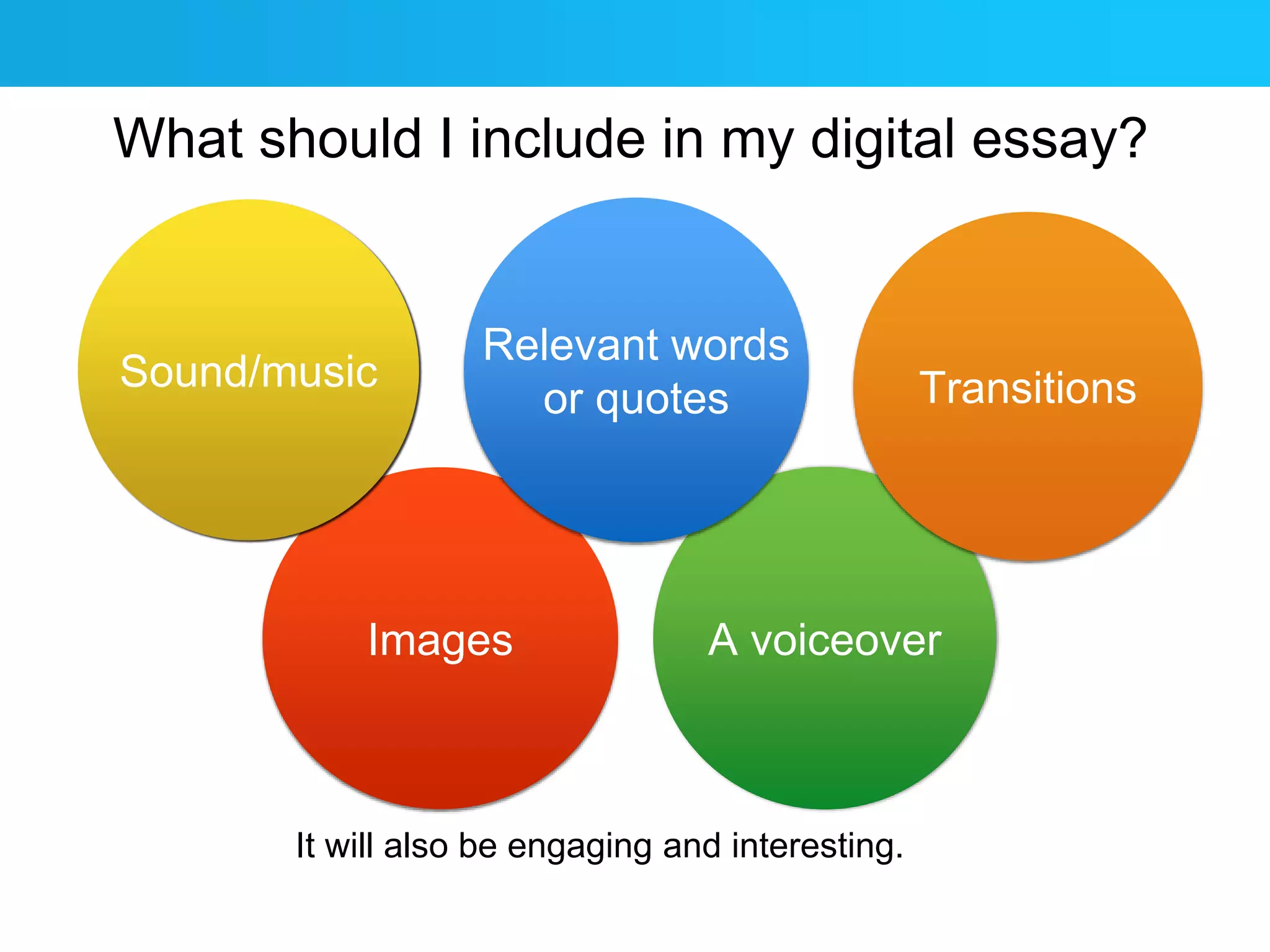 What should I include in my digital essay? 
Relevant words 
or quotes Transitions 
A voiceover 
Sound/music 
Images 
It will also be engaging and interesting. 
 