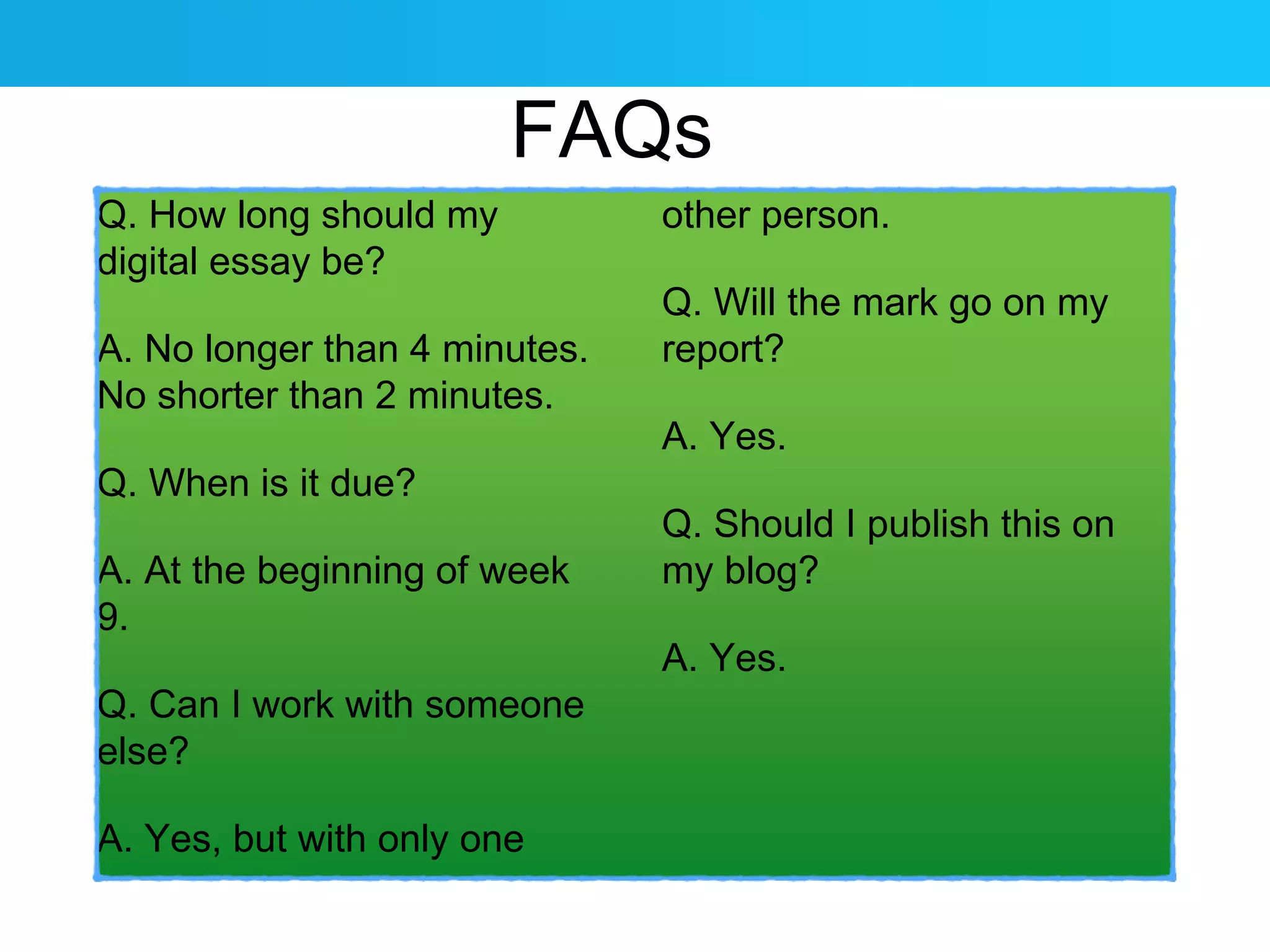Q. How long should my 
digital essay be? 
FAQs 
A. No longer than 4 minutes. 
No shorter than 2 minutes. 
Q. When is it due? 
A. At the beginning of week 
9. 
Q. Can I work with someone 
else? 
A. Yes, but with only one 
other person. 
Q. Will the mark go on my 
report? 
A. Yes. 
Q. Should I publish this on 
my blog? 
A. Yes. 
 