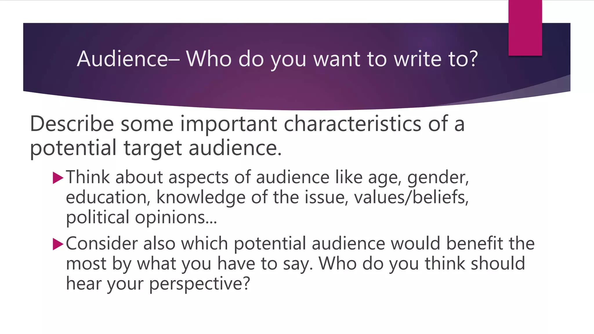 Audience– Who do you want to write to?
Describe some important characteristics of a
potential target audience.
Think about aspects of audience like age, gender,
education, knowledge of the issue, values/beliefs,
political opinions...
Consider also which potential audience would benefit the
most by what you have to say. Who do you think should
hear your perspective?
 