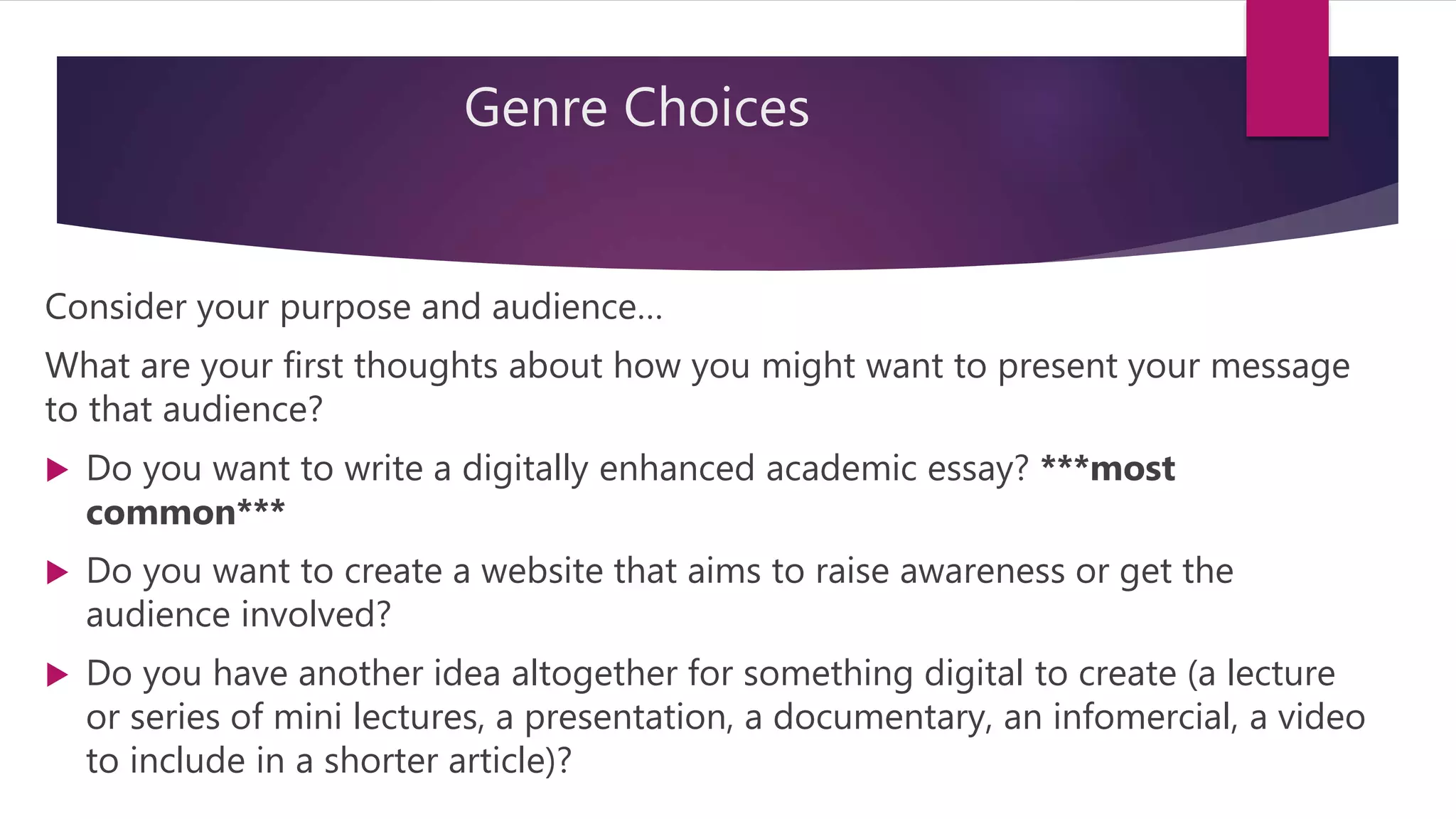 Genre Choices
Consider your purpose and audience…
What are your first thoughts about how you might want to present your message
to that audience?
 Do you want to write a digitally enhanced academic essay? ***most
common***
 Do you want to create a website that aims to raise awareness or get the
audience involved?
 Do you have another idea altogether for something digital to create (a lecture
or series of mini lectures, a presentation, a documentary, an infomercial, a video
to include in a shorter article)?
 