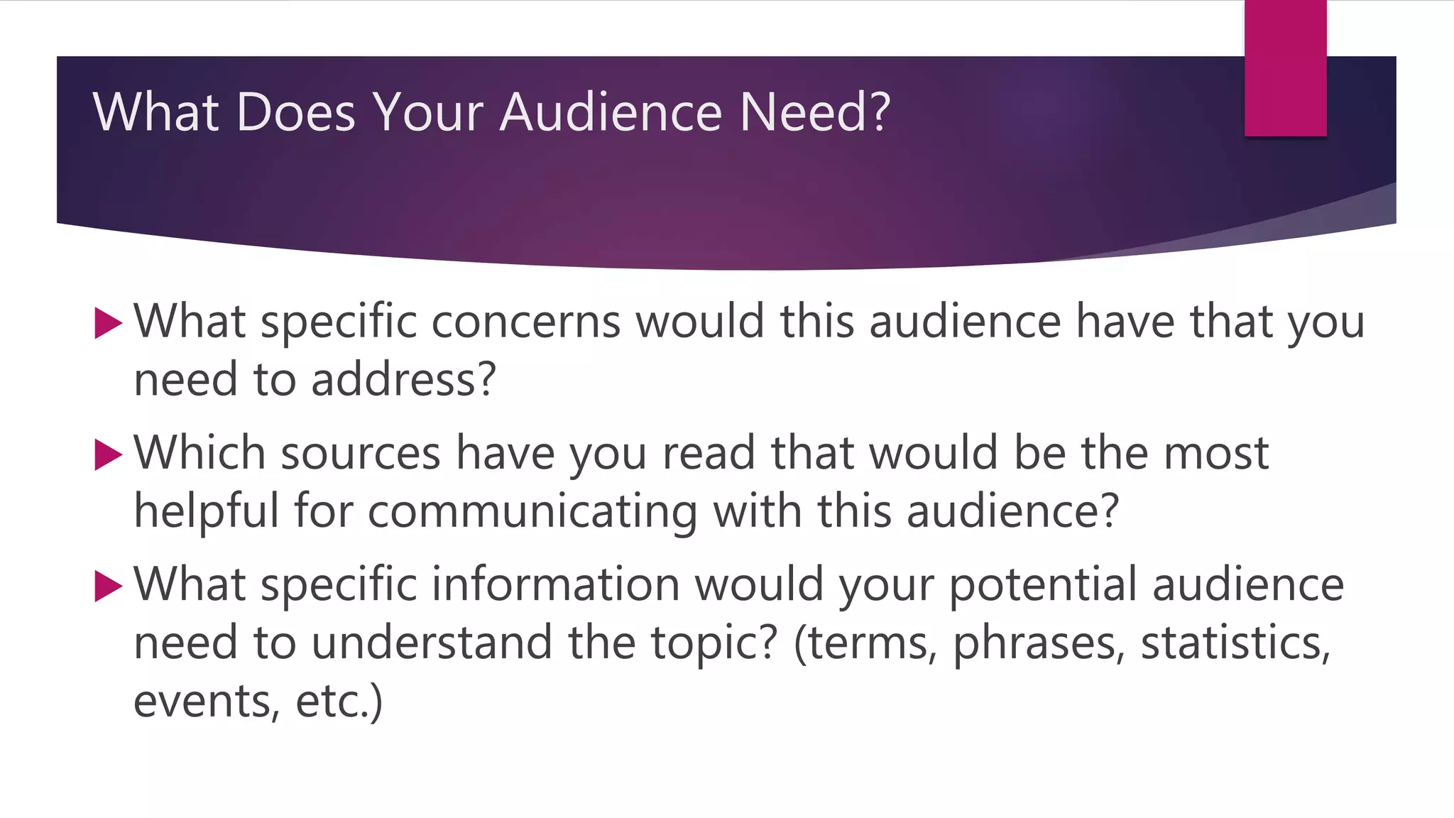 What Does Your Audience Need?
 What specific concerns would this audience have that you
need to address?
 Which sources have you read that would be the most
helpful for communicating with this audience?
 What specific information would your potential audience
need to understand the topic? (terms, phrases, statistics,
events, etc.)
 