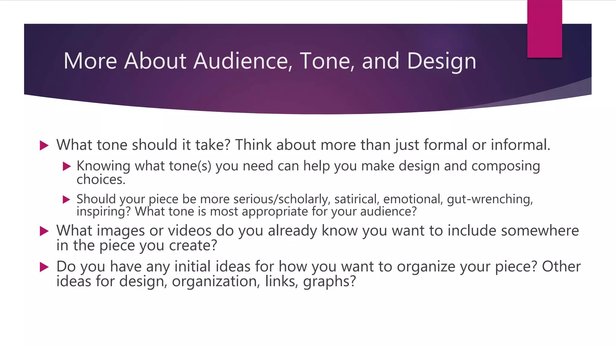 More About Audience, Tone, and Design
 What tone should it take? Think about more than just formal or informal.
 Knowing what tone(s) you need can help you make design and composing
choices.
 Should your piece be more serious/scholarly, satirical, emotional, gut-wrenching,
inspiring? What tone is most appropriate for your audience?
 What images or videos do you already know you want to include somewhere
in the piece you create?
 Do you have any initial ideas for how you want to organize your piece? Other
ideas for design, organization, links, graphs?
 