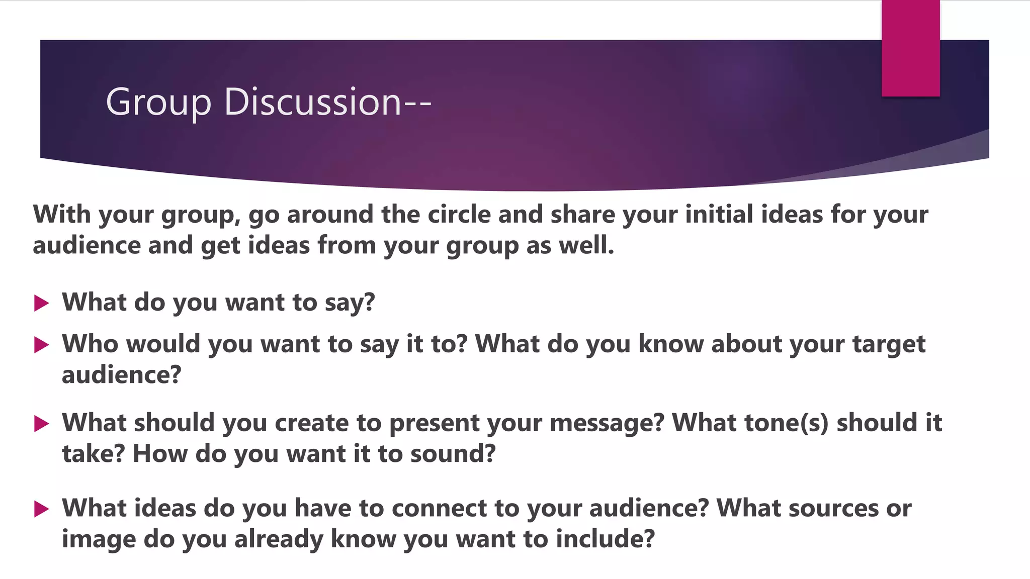 Group Discussion--
With your group, go around the circle and share your initial ideas for your
audience and get ideas from your group as well.
 What do you want to say?
 Who would you want to say it to? What do you know about your target
audience?
 What should you create to present your message? What tone(s) should it
take? How do you want it to sound?
 What ideas do you have to connect to your audience? What sources or
image do you already know you want to include?
 