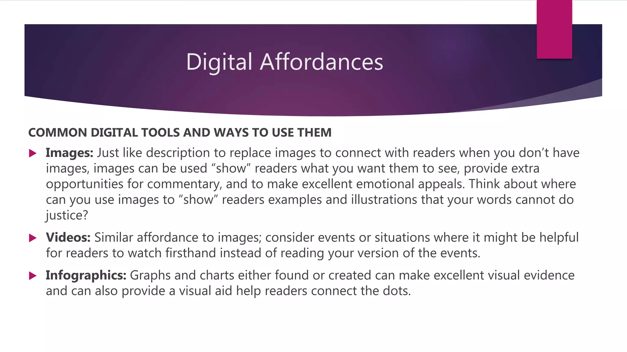 Digital Affordances
COMMON DIGITAL TOOLS AND WAYS TO USE THEM
 Images: Just like description to replace images to connect with readers when you don’t have
images, images can be used “show” readers what you want them to see, provide extra
opportunities for commentary, and to make excellent emotional appeals. Think about where
can you use images to “show” readers examples and illustrations that your words cannot do
justice?
 Videos: Similar affordance to images; consider events or situations where it might be helpful
for readers to watch firsthand instead of reading your version of the events.
 Infographics: Graphs and charts either found or created can make excellent visual evidence
and can also provide a visual aid help readers connect the dots.
 