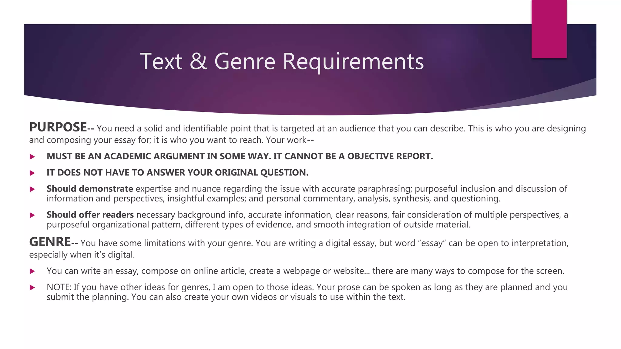 Text & Genre Requirements
PURPOSE-- You need a solid and identifiable point that is targeted at an audience that you can describe. This is who you are designing
and composing your essay for; it is who you want to reach. Your work--
 MUST BE AN ACADEMIC ARGUMENT IN SOME WAY. IT CANNOT BE A OBJECTIVE REPORT.
 IT DOES NOT HAVE TO ANSWER YOUR ORIGINAL QUESTION.
 Should demonstrate expertise and nuance regarding the issue with accurate paraphrasing; purposeful inclusion and discussion of
information and perspectives, insightful examples; and personal commentary, analysis, synthesis, and questioning.
 Should offer readers necessary background info, accurate information, clear reasons, fair consideration of multiple perspectives, a
purposeful organizational pattern, different types of evidence, and smooth integration of outside material.
GENRE-- You have some limitations with your genre. You are writing a digital essay, but word “essay” can be open to interpretation,
especially when it’s digital.
 You can write an essay, compose on online article, create a webpage or website... there are many ways to compose for the screen.
 NOTE: If you have other ideas for genres, I am open to those ideas. Your prose can be spoken as long as they are planned and you
submit the planning. You can also create your own videos or visuals to use within the text.
 
