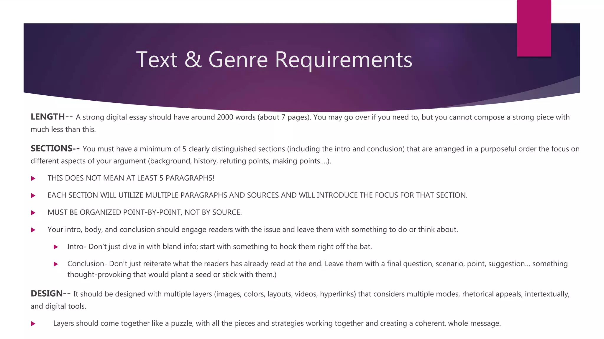 Text & Genre Requirements
LENGTH-- A strong digital essay should have around 2000 words (about 7 pages). You may go over if you need to, but you cannot compose a strong piece with
much less than this.
SECTIONS-- You must have a minimum of 5 clearly distinguished sections (including the intro and conclusion) that are arranged in a purposeful order the focus on
different aspects of your argument (background, history, refuting points, making points….).
 THIS DOES NOT MEAN AT LEAST 5 PARAGRAPHS!
 EACH SECTION WILL UTILIZE MULTIPLE PARAGRAPHS AND SOURCES AND WILL INTRODUCE THE FOCUS FOR THAT SECTION.
 MUST BE ORGANIZED POINT-BY-POINT, NOT BY SOURCE.
 Your intro, body, and conclusion should engage readers with the issue and leave them with something to do or think about.
 Intro- Don’t just dive in with bland info; start with something to hook them right off the bat.
 Conclusion- Don’t just reiterate what the readers has already read at the end. Leave them with a final question, scenario, point, suggestion… something
thought-provoking that would plant a seed or stick with them.)
DESIGN-- It should be designed with multiple layers (images, colors, layouts, videos, hyperlinks) that considers multiple modes, rhetorical appeals, intertextually,
and digital tools.
 Layers should come together like a puzzle, with all the pieces and strategies working together and creating a coherent, whole message.
 