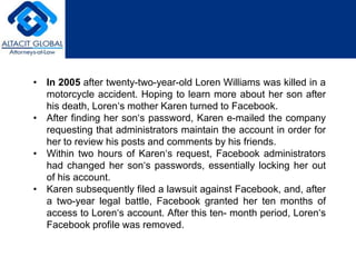 • In 2005 after twenty-two-year-old Loren Williams was killed in a 
motorcycle accident. Hoping to learn more about her son after 
his death, Loren‘s mother Karen turned to Facebook. 
• After finding her son‘s password, Karen e-mailed the company 
requesting that administrators maintain the account in order for 
her to review his posts and comments by his friends. 
• Within two hours of Karen‘s request, Facebook administrators 
had changed her son‘s passwords, essentially locking her out 
of his account. 
• Karen subsequently filed a lawsuit against Facebook, and, after 
a two-year legal battle, Facebook granted her ten months of 
access to Loren‘s account. After this ten- month period, Loren‘s 
Facebook profile was removed. 
 