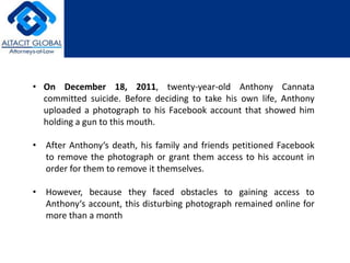 • On December 18, 2011, twenty-year-old Anthony Cannata 
committed suicide. Before deciding to take his own life, Anthony 
uploaded a photograph to his Facebook account that showed him 
holding a gun to this mouth. 
• After Anthony‘s death, his family and friends petitioned Facebook 
to remove the photograph or grant them access to his account in 
order for them to remove it themselves. 
• However, because they faced obstacles to gaining access to 
Anthony‘s account, this disturbing photograph remained online for 
more than a month 
 