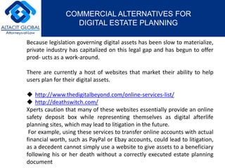 COMMERCIAL ALTERNATIVES FOR 
DIGITAL ESTATE PLANNING 
Because legislation governing digital assets has been slow to materialize, 
private industry has capitalized on this legal gap and has begun to offer 
prod- ucts as a work-around. 
There are currently a host of websites that market their ability to help 
users plan for their digital assets. 
 http://www.thedigitalbeyond.com/online-services-list/ 
 http://deathswitch.com/ 
Xperts caution that many of these websites essentially provide an online 
safety deposit box while representing themselves as digital afterlife 
planning sites, which may lead to litigation in the future. 
For example, using these services to transfer online accounts with actual 
financial worth, such as PayPal or Ebay accounts, could lead to litigation, 
as a decedent cannot simply use a website to give assets to a beneficiary 
following his or her death without a correctly executed estate planning 
document 
 