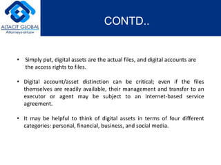 CONTD.. 
• Simply put, digital assets are the actual files, and digital accounts are 
the access rights to files. 
• Digital account/asset distinction can be critical; even if the files 
themselves are readily available, their management and transfer to an 
executor or agent may be subject to an Internet-based service 
agreement. 
• It may be helpful to think of digital assets in terms of four different 
categories: personal, financial, business, and social media. 
 