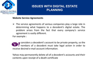 ISSUES WITH DIGITAL ESTATE 
PLANNING 
Website Service Agreements 
 The service agreements of various companies play a large role in 
determining what happens to a decedent‘s digital estate. The 
problem arises from the fact that every company‘s service 
agreement is vastly different. 
For example : 
considers a decedent‘s account to be private property, so the 
family members of a decedent must take legal action in order to 
receive desired e-mail account information. 
Yahoo may permanently delete all of a decedent‘s accounts and their 
contents upon receipt of a death certificate 
 