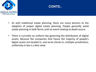 CONTD.. 
• As with traditional estate planning, there are many barriers to the 
adoption of proper digital estate planning. People generally avoid 
estate planning in both forms until an event relating to death occurs 
• There is currently no uniform law governing the distribution of digital 
assets. Because the companies that house the majority of people‘s 
digital assets are located in, and serve clients in, multiple jurisdictions, 
uniformity in law is a dire need. 
 