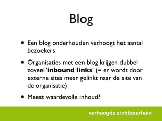 Blog
• Een blog onderhouden verhoogt het aantal
  bezoekers
• Organisaties met een blog krijgen dubbel
  zoveel ‘inbound links’ (= er wordt door
  externe sites meer gelinkt naar de site van
  de organisatie)
• Meest waardevolle inhoud?
                        verhoogde zichtbaarheid
 