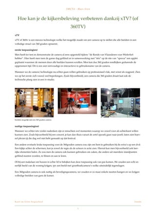 2M C Td - M a e s Sve n



    Hoe kan je de kijkersbeleving verbeteren dankzij xTV? (of
                                                        360TV)
xTV

xTV of 360tv is een nieuwe technologie welke het mogelijk maakt om een camera op te stellen die alle beelden in een
volledige straal van 360 graden opneemt.

eerste toepassing(en)

Men heeft ter test en demonstratie de camera al eens opgestold tijdens “de Ronde van Vlaanderen voor Wielerlief-
hebber”. Hier heeft men toen de ganse dag geﬁlmd en in samenwerking met “één” op de site van “sporza” een applet
geplaatst waarmee de mensen door alle beelden kunnen scrollen. Men kan dus 360 graden rondkijken gedurende de
opgenomen tijd. Dit is een zeer eenvoudige en interactieve in gebruiksname van de camera.

Wanneer we de camera/technologie nu echter gaan willen gebruiken op professioneel vlak, met winst als oogpunt. Zien
we op het eerste zich vooral veel beperkingen. Zoals bijvoorbeeld, een camera die 360 graden draait laat ook de
technische ploeg zien in een tv-studio.




beelden mogelijk met een 360 graden camera


nuttige toepassing(en)

Wanneer we echter iets verder nadenken zijn er misschien wel momenten waarop we zowel voor als achterkant willen
kunnen zien. Zoals bijvoorbeeld bij een concert, je kan dan thuis vanuit de zetel opzoek gaan naar jezelf, laten zien hoev-
eel plezier jij die dag wel niet hebt gemaakt op dat festival.

Een andere evntuele leuke toepassing voor de 360graden camera zou zijn om hem te gebruiken bij de extra’s op een dvd.
Een kijkje achter de schermen, kan je zowel de regie als de acteurs in actie zien. Hieruit kan men bijvoorbeeld ook leer-
rijke elementen halen. Zo zou men de camera ook kunnen gebruiken om zaken, die anders uit meerdere standpunten
geﬁlmd moeten worden, te ﬁlmen en aan te leren.

Of bij een makelaar om huizen in echte 3d te bekijken kan deze toepassing ook van pas komen. We zouden een echt en
eerlijk beeld van de woning krijgen, ipv een beeld met groothoekcamera’s welke uiteindelijk tegenslagen.

Een 360graden camera is ook nuttig als beveiligingscamera, we zouden er zo maar enkele moeten hangen en we krijgen
volledige beelden van gans de kamer.




K a r e l d e G r o t e h o g e s c h o o l!                                                                         Tr e n d s


                                                                 1
 