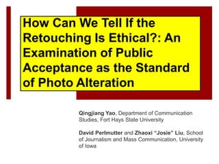 How Can We Tell If the
Retouching Is Ethical?: An
Examination of Public
Acceptance as the Standard
of Photo Alteration
Qingjiang Yao, Department of Communication
Studies, Fort Hays State University
David Perlmutter and Zhaoxi “Josie” Liu, School
of Journalism and Mass Communication, University
of Iowa
 