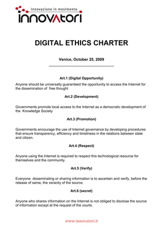 DIGITAL ETHICS CHARTER

                             Venice, October 25, 2009
                     -------------------------------------------------------


                              Art.1 (Digital Opportunity)
Anyone should be universally guaranteed the opportunity to access the Internet for
the dissemination of free thought


                                  Art.2 (Development)
Governments promote local access to the Internet as a democratic development of
the Knowledge Society


                                    Art.3 (Promotion)
Governments encourage the use of Internet governance by developing procedures
that ensure transparency, efficiency and timeliness in the relations between state
and citizen.


                                     Art.4 (Respect)
Anyone using the Internet is required to respect this technological resource for
themselves and the community.


                                       Art.5 (Verify)
Everyone disseminating or sharing information is to ascertain and verify, before the
release of same, the veracity of the source.




                                  www.innovatori.it
 