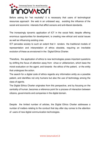 The internet has been and is still an instrument capable of providing free reliable
information to those who, adopting appropriate precautions, have the opportunity to inform
and be informed.


Before asking for "net neutrality" it is necessary that users of technological resources
approach the web in an unbiased way, avoiding the influence of the social and
economic interests that afflict censors and anti-liberal standards.


The increasingly dynamic application of ICT in the social field, despite offering enormous
opportunities for development, is creating new ethical and social issues as well as
influencing existing ones
ICT pervades society to such an extent that it renders the traditional models of
representation and interpretation of ethics obsolete, requiring an inevitable evolution of
these as envisioned in the Digital Ethics Charter.


Therefore, the application of ethics to new technologies poses important questions by
shifting the focus of attention away from virtue or utilitarianism, which base the moral
evaluation on the agent, and towards the ethics of the patient, or the entity that undergoes
the action.
The search for a digital code of ethics regards any information entity as a possible patient,
and identifies not only humans but also the use of technology among the class of agents.
The Digital Ethics Charter originates from this perspective, and by focusing on the
centrality of human, becomes a reference point for a process of interaction between
citizens, governments and companies in the digital domain.


Despite the limited number of articles, the Digital Ethics Charter addresses a number of
matters relating to the conduct that day after day comes to the attention of users of new
digital communication technologies.




                                   www.innovatori.it
 
