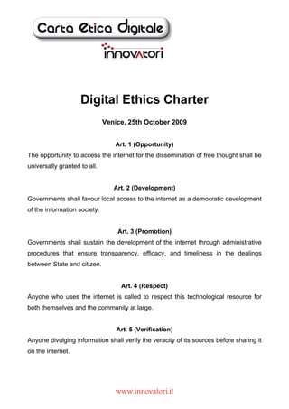 Digital Ethics Charter
                              Venice, 25th October 2009


                                 Art. 1 (Opportunity)
The opportunity to access the internet for the dissemination of free thought shall be
universally granted to all.


                                 Art. 2 (Development)
Governments shall favour local access to the internet as a democratic development
of the information society.


                                  Art. 3 (Promotion)
Governments shall sustain the development of the internet through administrative
procedures that ensure transparency, efficacy, and timeliness in the dealings
between State and citizen.


                                   Art. 4 (Respect)
Anyone who uses the internet is called to respect this technological resource for
both themselves and the community at large.


                                  Art. 5 (Verification)
Anyone divulging information shall verify the veracity of its sources before sharing it
on the internet.




                                 www.innovatori.it
 