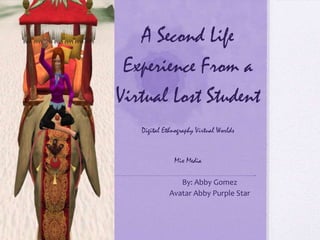 A Second Life
Experience From a
Virtual Lost Student
Digital Ethnography Virtual Worlds
Mix Media
By: Abby Gomez
Avatar Abby Purple Star
 