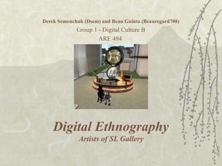 Digital Ethnography
Artists of SL Gallery
Derek Semenchuk (Dsem) and Beau Guinta (Beauregard708)
Group 1 - Digital Culture B
ARE 494
 