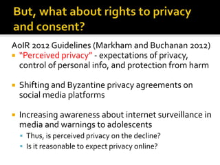 AoIR 2012 Guidelines (Markham and Buchanan 2012)
 “Perceived privacy” - expectations of privacy,
control of personal info, and protection from harm
 Shifting and Byzantine privacy agreements on
social media platforms
 Increasing awareness about internet surveillance in
media and warnings to adolescents
 Thus, is perceived privacy on the decline?
 Is it reasonable to expect privacy online?
 