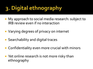  My approach to social media research: subject to
IRB review even if no interaction
 Varying degrees of privacy on internet
 Searchability and digital traces
 Confidentiality even more crucial with minors
 Yet online research is not more risky than
ethnography
 