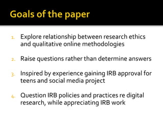 1. Explore relationship between research ethics
and qualitative online methodologies
2. Raise questions rather than determine answers
3. Inspired by experience gaining IRB approval for
teens and social media project
4. Question IRB policies and practices re digital
research, while appreciating IRB work
 