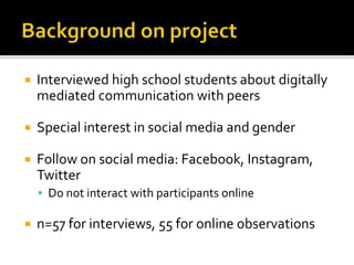  Interviewed high school students about digitally
mediated communication with peers
 Special interest in social media and gender
 Follow on social media: Facebook, Instagram,
Twitter
 Do not interact with participants online
 n=57 for interviews, 55 for online observations
 