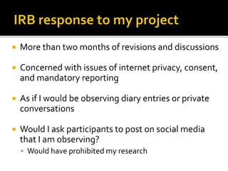  More than two months of revisions and discussions
 Concerned with issues of internet privacy, consent,
and mandatory reporting
 As if I would be observing diary entries or private
conversations
 Would I ask participants to post on social media
that I am observing?
 Would have prohibited my research
 
