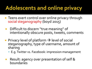  Teens exert control over online privacy through
social steganography (boyd 2015)
 Difficult to discern “true meaning” of
intentionally obscure posts, tweets, comments
 Privacy level of platform  level of social
steganography, type of username, amount of
sharing
 E.g.Twitter vs. Facebook: impression management
 Result: agency over presentation of self &
boundaries
 