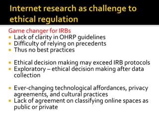 Game changer for IRBs
 Lack of clarity in OHRP guidelines
 Difficulty of relying on precedents
 Thus no best practices
 Ethical decision making may exceed IRB protocols
 Exploratory – ethical decision making after data
collection
 Ever-changing technological affordances, privacy
agreements, and cultural practices
 Lack of agreement on classifying online spaces as
public or private
 