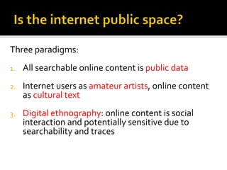 Three paradigms:
1. All searchable online content is public data
2. Internet users as amateur artists, online content
as cultural text
3. Digital ethnography: online content is social
interaction and potentially sensitive due to
searchability and traces
 