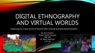 DIGITAL ETHNOGRAPHY
AND VIRTUAL WORLDS
Exploring the virtual world of Second Life’s cultural and educational benefits.
By: Amy Gaston
Avatar Name: Amycg5
ARE 494
Dr. Mary Stokrocki
4-27-16
 