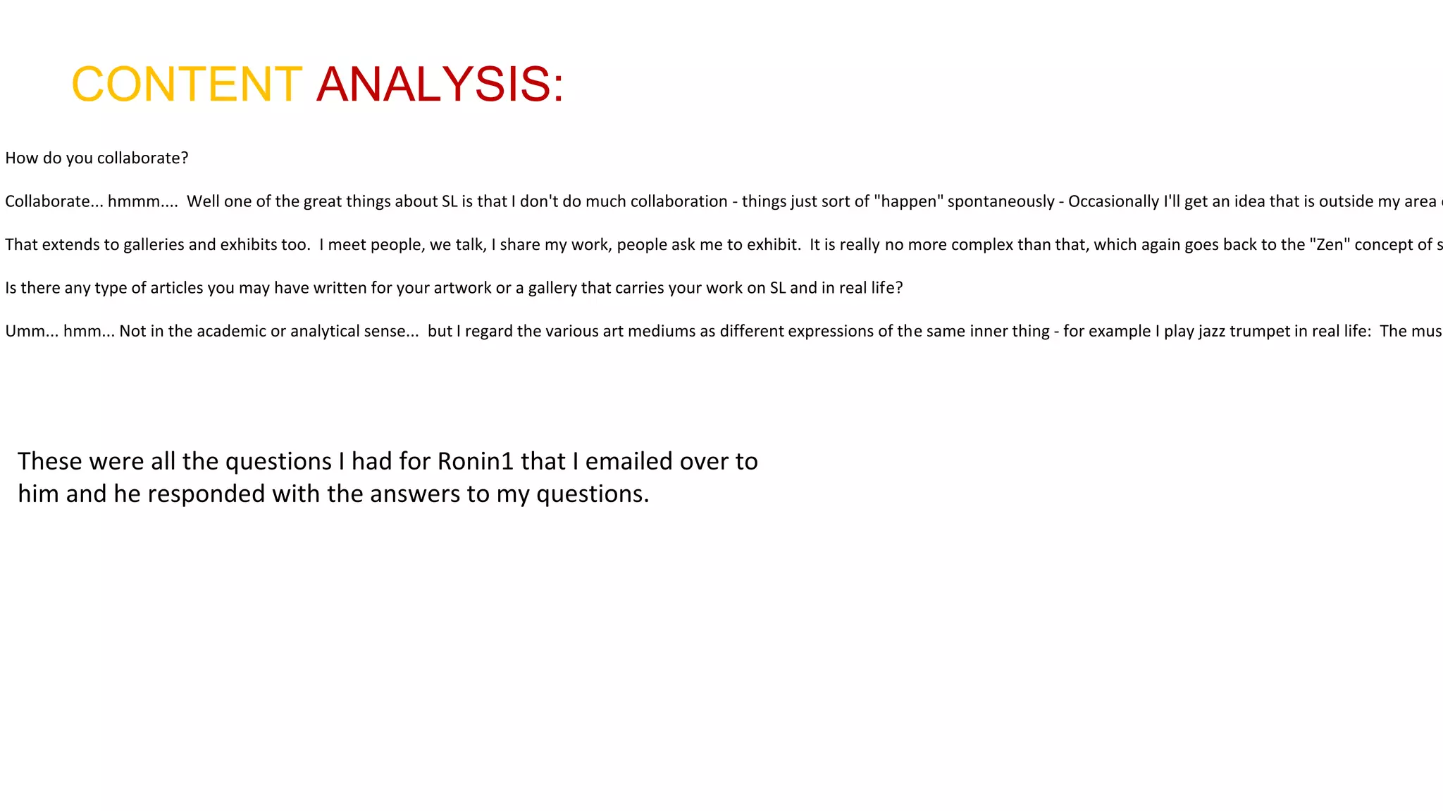 CONTENT ANALYSIS:
How do you collaborate?
Collaborate... hmmm.... Well one of the great things about SL is that I don't do much collaboration - things just sort of "happen" spontaneously - Occasionally I'll get an idea that is outside my area o
That extends to galleries and exhibits too. I meet people, we talk, I share my work, people ask me to exhibit. It is really no more complex than that, which again goes back to the "Zen" concept of s
Is there any type of articles you may have written for your artwork or a gallery that carries your work on SL and in real life?
Umm... hmm... Not in the academic or analytical sense... but I regard the various art mediums as different expressions of the same inner thing - for example I play jazz trumpet in real life: The musi
These were all the questions I had for Ronin1 that I emailed over to
him and he responded with the answers to my questions.
 