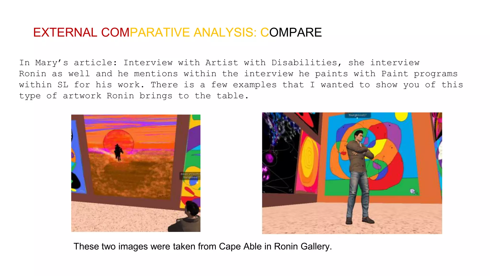 EXTERNAL COMPARATIVE ANALYSIS: COMPARE
In Mary’s article: Interview with Artist with Disabilities, she interview
Ronin as well and he mentions within the interview he paints with Paint programs
within SL for his work. There is a few examples that I wanted to show you of this
type of artwork Ronin brings to the table.
These two images were taken from Cape Able in Ronin Gallery.
 