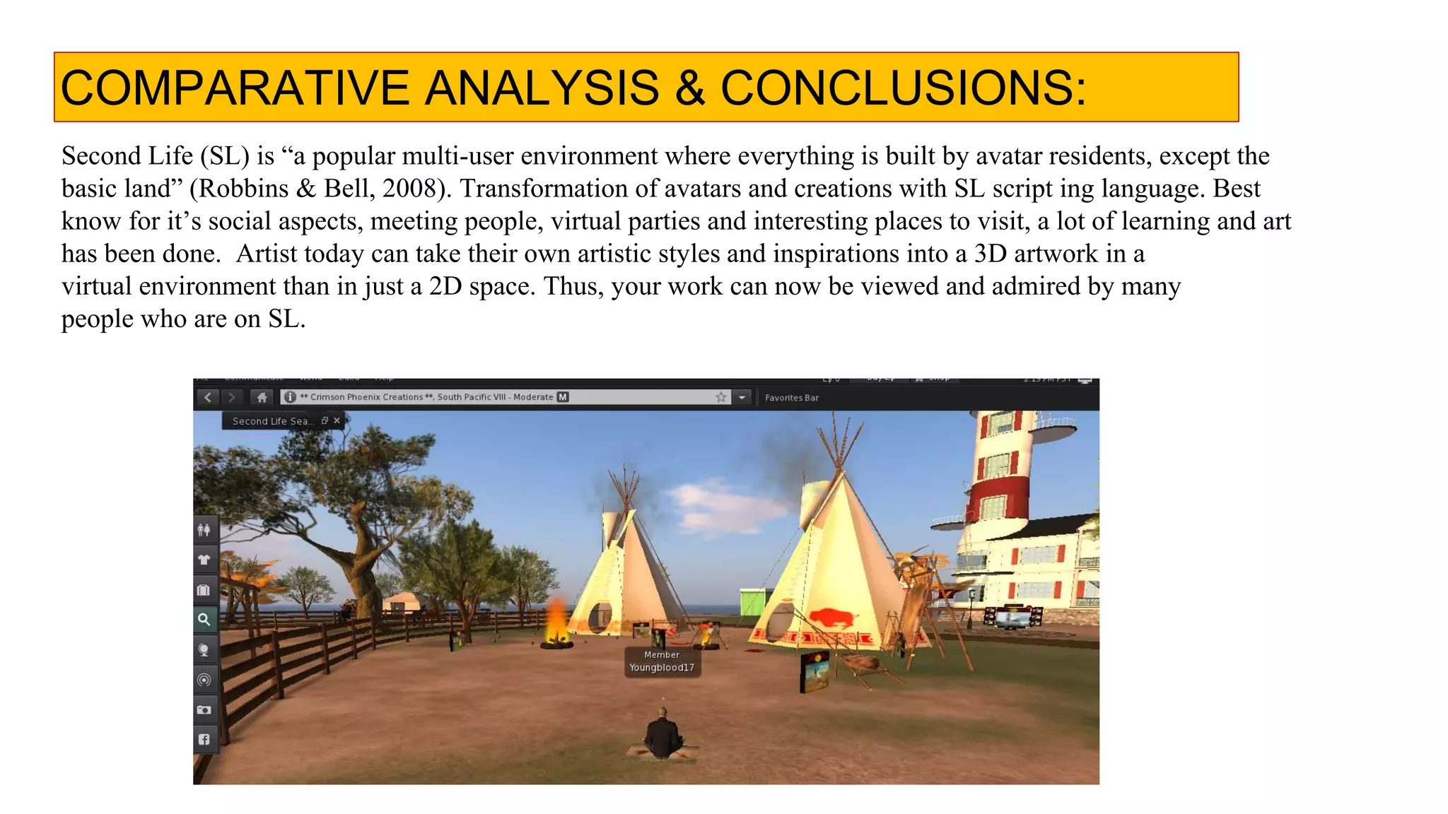 COMPARATIVE ANALYSIS & CONCLUSIONS:
Second Life (SL) is “a popular multi-user environment where everything is built by avatar residents, except the
basic land” (Robbins & Bell, 2008). Transformation of avatars and creations with SL script ing language. Best
know for it’s social aspects, meeting people, virtual parties and interesting places to visit, a lot of learning and art
has been done. Artist today can take their own artistic styles and inspirations into a 3D artwork in a
virtual environment than in just a 2D space. Thus, your work can now be viewed and admired by many
people who are on SL.
 