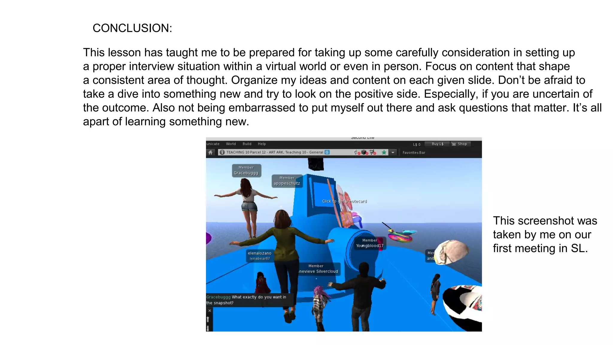 CONCLUSION:
This lesson has taught me to be prepared for taking up some carefully consideration in setting up
a proper interview situation within a virtual world or even in person. Focus on content that shape
a consistent area of thought. Organize my ideas and content on each given slide. Don’t be afraid to
take a dive into something new and try to look on the positive side. Especially, if you are uncertain of
the outcome. Also not being embarrassed to put myself out there and ask questions that matter. It’s all
apart of learning something new.
This screenshot was
taken by me on our
first meeting in SL.
 