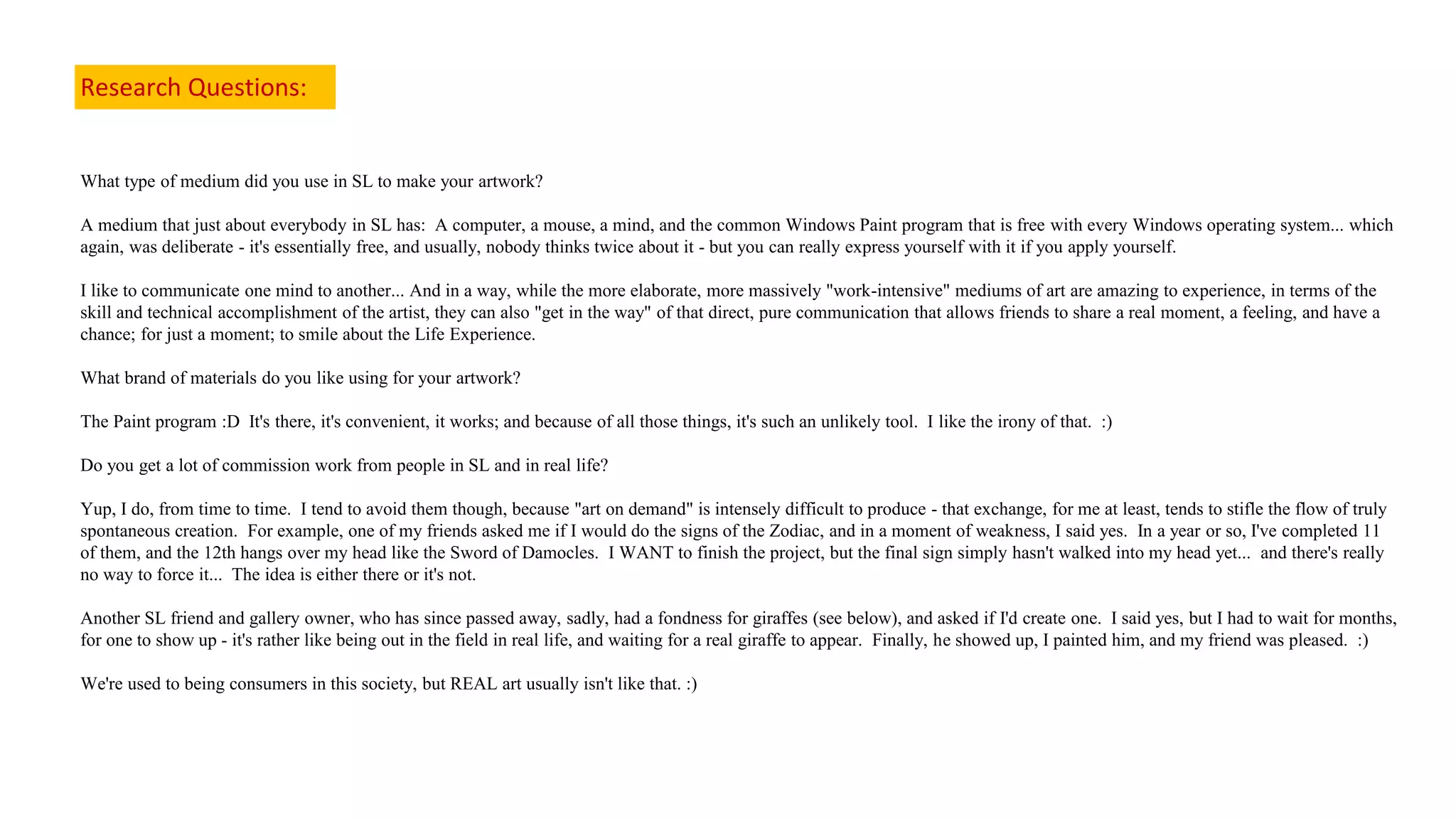 Research Questions:
What type of medium did you use in SL to make your artwork?
A medium that just about everybody in SL has: A computer, a mouse, a mind, and the common Windows Paint program that is free with every Windows operating system... which
again, was deliberate - it's essentially free, and usually, nobody thinks twice about it - but you can really express yourself with it if you apply yourself.
I like to communicate one mind to another... And in a way, while the more elaborate, more massively "work-intensive" mediums of art are amazing to experience, in terms of the
skill and technical accomplishment of the artist, they can also "get in the way" of that direct, pure communication that allows friends to share a real moment, a feeling, and have a
chance; for just a moment; to smile about the Life Experience.
What brand of materials do you like using for your artwork?
The Paint program :D It's there, it's convenient, it works; and because of all those things, it's such an unlikely tool. I like the irony of that. :)
Do you get a lot of commission work from people in SL and in real life?
Yup, I do, from time to time. I tend to avoid them though, because "art on demand" is intensely difficult to produce - that exchange, for me at least, tends to stifle the flow of truly
spontaneous creation. For example, one of my friends asked me if I would do the signs of the Zodiac, and in a moment of weakness, I said yes. In a year or so, I've completed 11
of them, and the 12th hangs over my head like the Sword of Damocles. I WANT to finish the project, but the final sign simply hasn't walked into my head yet... and there's really
no way to force it... The idea is either there or it's not.
Another SL friend and gallery owner, who has since passed away, sadly, had a fondness for giraffes (see below), and asked if I'd create one. I said yes, but I had to wait for months,
for one to show up - it's rather like being out in the field in real life, and waiting for a real giraffe to appear. Finally, he showed up, I painted him, and my friend was pleased. :)
We're used to being consumers in this society, but REAL art usually isn't like that. :)
 