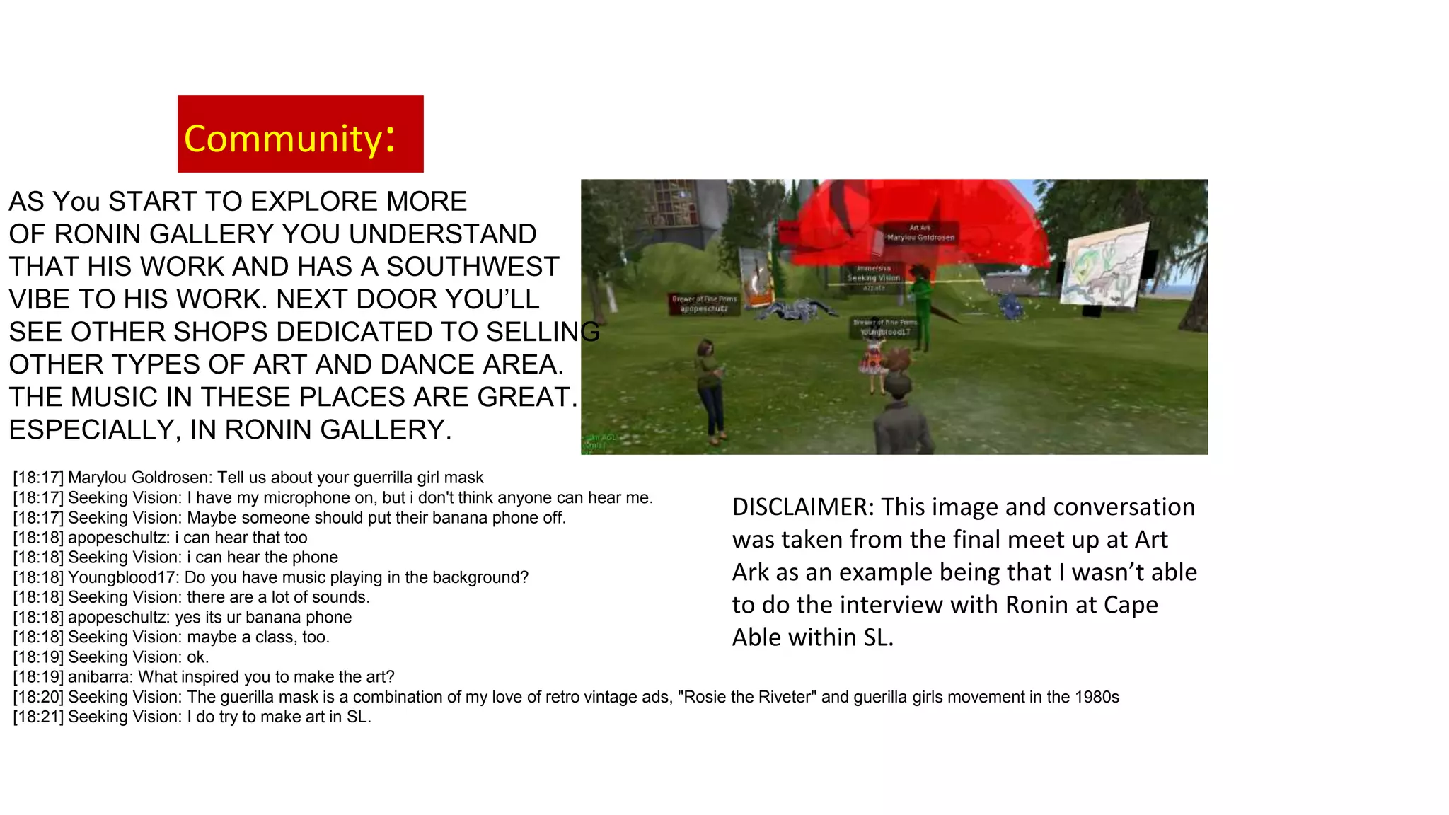 Community:
AS You START TO EXPLORE MORE
OF RONIN GALLERY YOU UNDERSTAND
THAT HIS WORK AND HAS A SOUTHWEST
VIBE TO HIS WORK. NEXT DOOR YOU’LL
SEE OTHER SHOPS DEDICATED TO SELLING
OTHER TYPES OF ART AND DANCE AREA.
THE MUSIC IN THESE PLACES ARE GREAT.
ESPECIALLY, IN RONIN GALLERY.
[18:17] Marylou Goldrosen: Tell us about your guerrilla girl mask
[18:17] Seeking Vision: I have my microphone on, but i don't think anyone can hear me.
[18:17] Seeking Vision: Maybe someone should put their banana phone off.
[18:18] apopeschultz: i can hear that too
[18:18] Seeking Vision: i can hear the phone
[18:18] Youngblood17: Do you have music playing in the background?
[18:18] Seeking Vision: there are a lot of sounds.
[18:18] apopeschultz: yes its ur banana phone
[18:18] Seeking Vision: maybe a class, too.
[18:19] Seeking Vision: ok.
[18:19] anibarra: What inspired you to make the art?
[18:20] Seeking Vision: The guerilla mask is a combination of my love of retro vintage ads, "Rosie the Riveter" and guerilla girls movement in the 1980s
[18:21] Seeking Vision: I do try to make art in SL.
DISCLAIMER: This image and conversation
was taken from the final meet up at Art
Ark as an example being that I wasn’t able
to do the interview with Ronin at Cape
Able within SL.
 