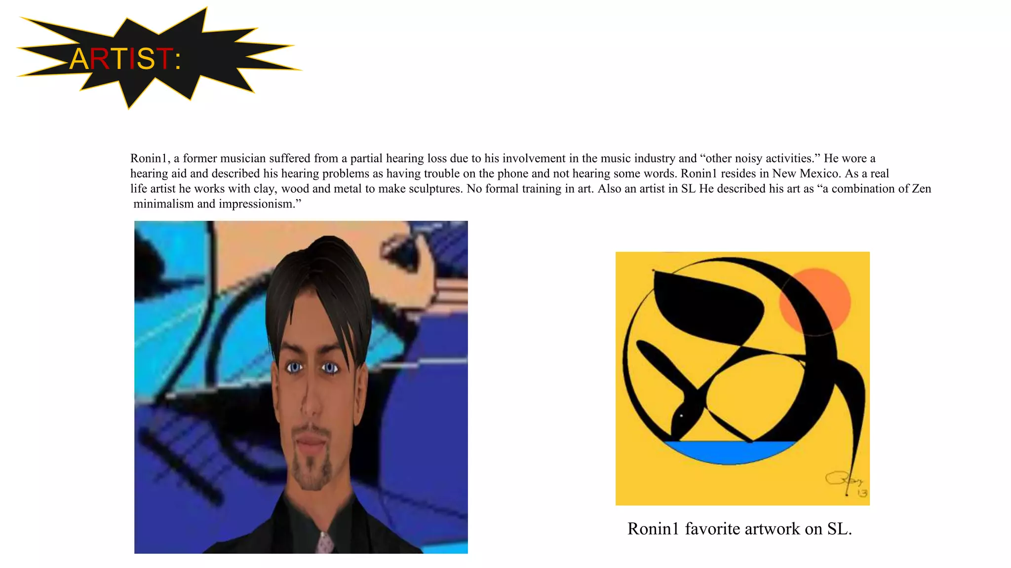 ARTIST:
Ronin1, a former musician suffered from a partial hearing loss due to his involvement in the music industry and “other noisy activities.” He wore a
hearing aid and described his hearing problems as having trouble on the phone and not hearing some words. Ronin1 resides in New Mexico. As a real
life artist he works with clay, wood and metal to make sculptures. No formal training in art. Also an artist in SL He described his art as “a combination of Zen
minimalism and impressionism.”
Ronin1 favorite artwork on SL.
 