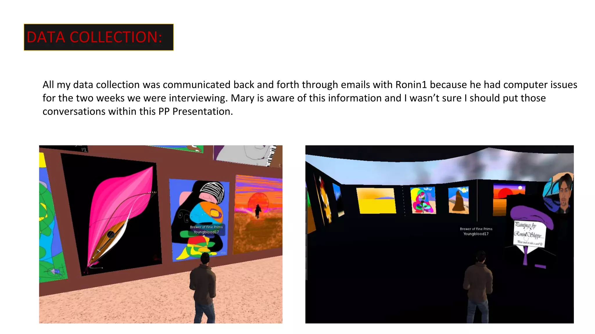 DATA COLLECTION:
All my data collection was communicated back and forth through emails with Ronin1 because he had computer issues
for the two weeks we were interviewing. Mary is aware of this information and I wasn’t sure I should put those
conversations within this PP Presentation.
 