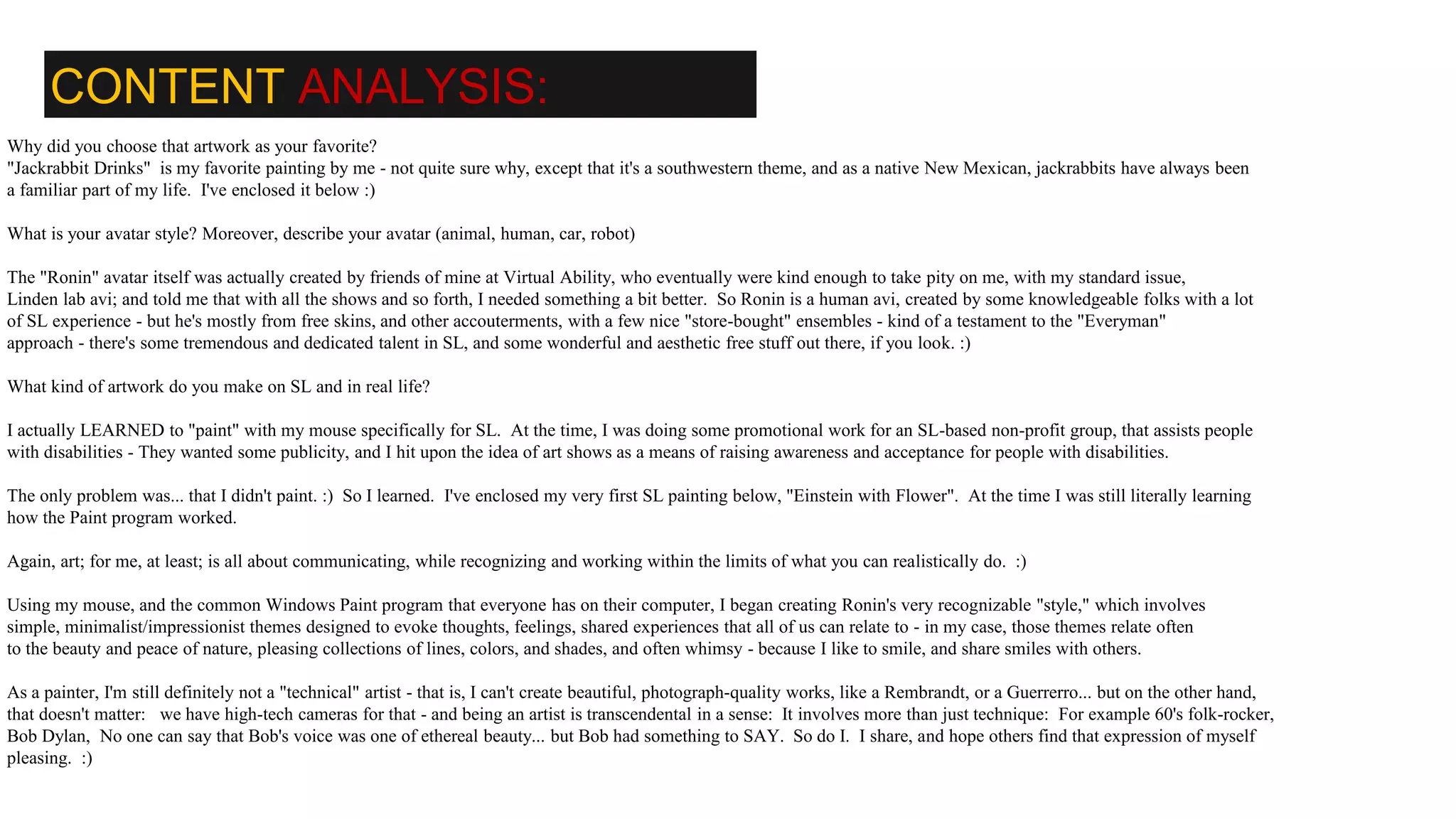 CONTENT ANALYSIS:
Why did you choose that artwork as your favorite?
"Jackrabbit Drinks" is my favorite painting by me - not quite sure why, except that it's a southwestern theme, and as a native New Mexican, jackrabbits have always been
a familiar part of my life. I've enclosed it below :)
What is your avatar style? Moreover, describe your avatar (animal, human, car, robot)
The "Ronin" avatar itself was actually created by friends of mine at Virtual Ability, who eventually were kind enough to take pity on me, with my standard issue,
Linden lab avi; and told me that with all the shows and so forth, I needed something a bit better. So Ronin is a human avi, created by some knowledgeable folks with a lot
of SL experience - but he's mostly from free skins, and other accouterments, with a few nice "store-bought" ensembles - kind of a testament to the "Everyman"
approach - there's some tremendous and dedicated talent in SL, and some wonderful and aesthetic free stuff out there, if you look. :)
What kind of artwork do you make on SL and in real life?
I actually LEARNED to "paint" with my mouse specifically for SL. At the time, I was doing some promotional work for an SL-based non-profit group, that assists people
with disabilities - They wanted some publicity, and I hit upon the idea of art shows as a means of raising awareness and acceptance for people with disabilities.
The only problem was... that I didn't paint. :) So I learned. I've enclosed my very first SL painting below, "Einstein with Flower". At the time I was still literally learning
how the Paint program worked.
Again, art; for me, at least; is all about communicating, while recognizing and working within the limits of what you can realistically do. :)
Using my mouse, and the common Windows Paint program that everyone has on their computer, I began creating Ronin's very recognizable "style," which involves
simple, minimalist/impressionist themes designed to evoke thoughts, feelings, shared experiences that all of us can relate to - in my case, those themes relate often
to the beauty and peace of nature, pleasing collections of lines, colors, and shades, and often whimsy - because I like to smile, and share smiles with others.
As a painter, I'm still definitely not a "technical" artist - that is, I can't create beautiful, photograph-quality works, like a Rembrandt, or a Guerrerro... but on the other hand,
that doesn't matter: we have high-tech cameras for that - and being an artist is transcendental in a sense: It involves more than just technique: For example 60's folk-rocker,
Bob Dylan, No one can say that Bob's voice was one of ethereal beauty... but Bob had something to SAY. So do I. I share, and hope others find that expression of myself
pleasing. :)
 