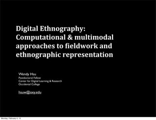Digital	
  Ethnography:	
  
                Computational	
  &	
  multimodal	
  
                approaches	
  to	
  8ieldwork	
  and	
  
                ethnographic	
  representation

                   Wendy Hsu
                   Postdoctoral Fellow
                   Center for Digital Learning & Research
                   Occidental College


                   hsuw@oxy.edu




Monday, February 4, 13
 