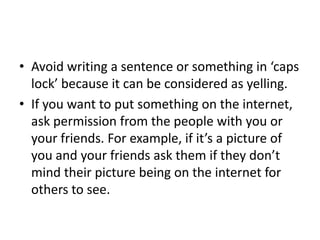Avoid writing a sentence or something in ‘caps lock’ because it can be considered as yelling.If you want to put something on the internet, ask permission from the people with you or your friends. For example, if it’s a picture of you and your friends ask them if they don’t mind their picture being on the internet for others to see.