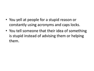 You yell at people for a stupid reason or constantly using acronyms and caps locks.You tell someone that their idea of something is stupid instead of advising them or helping them.