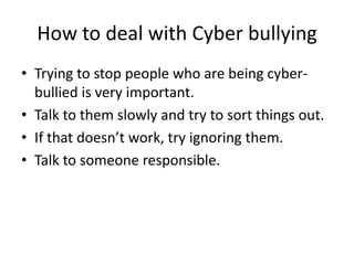 How to deal with Cyber bullyingTrying to stop people who are being cyber-bullied is very important.Talk to them slowly and try to sort things out.If that doesn’t work, try ignoring them.Talk to someone responsible. 