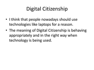 Digital CitizenshipI think that people nowadays should use technologies like laptops for a reason.The meaning of Digital Citizenship is behaving appropriately and in the right way when technology is being used.