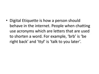 Digital Etiquette is how a person should behave in the internet. People when chatting use acronyms which are letters that are used to shorten a word. For example, ‘brb’ is ‘be right back’ and ‘ttyl’ is ‘talk to you later’.