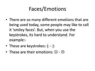 Faces/EmotionsThere are so many different emotions that are being used today, some people may like to call it ‘smiley faces’. But, when you use the keystrokes, its hard to understand. For example:-These are keystrokes: (: - ):These are their emotions:  - 